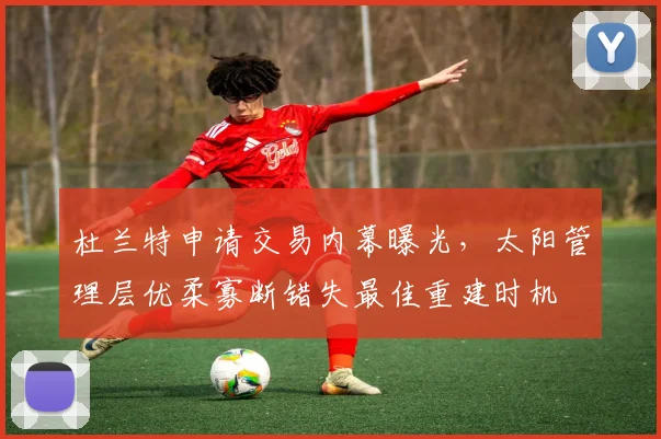 杜兰特申请交易内幕曝光，太阳管理层优柔寡断错失最佳重建时机