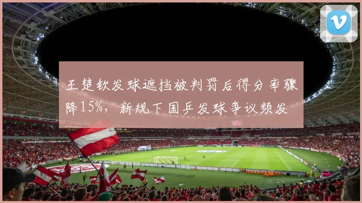 王楚钦发球遮挡被判罚后得分率骤降15%，新规下国乒发球争议频发