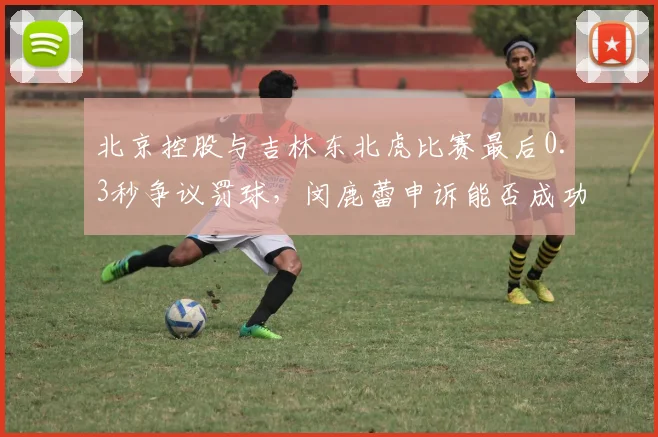 北京控股与吉林东北虎比赛最后0.3秒争议罚球，闵鹿蕾申诉能否成功？