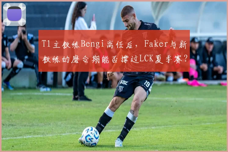 T1主教练Bengi离任后，Faker与新教练的磨合期能否撑过LCK夏季赛？