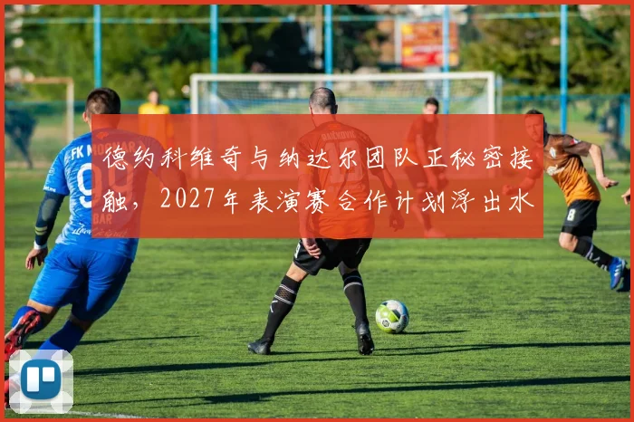 德约科维奇与纳达尔团队正秘密接触，2027年表演赛合作计划浮出水面