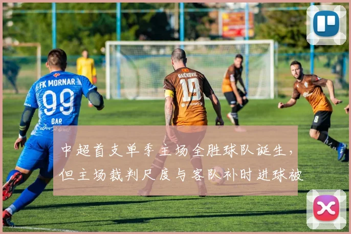 中超首支单季主场全胜球队诞生，但主场裁判尺度与客队补时进球被取消引发公平性质疑