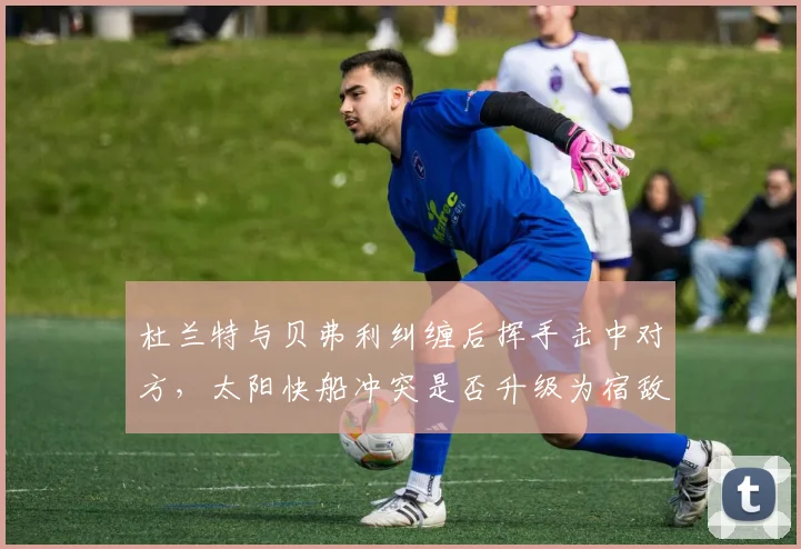 杜兰特与贝弗利纠缠后挥手击中对方，太阳快船冲突是否升级为宿敌恩怨？