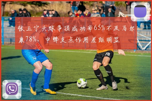 张玉宁头球争顶成功率65%不及马尔康78%，中锋支点作用差距明显