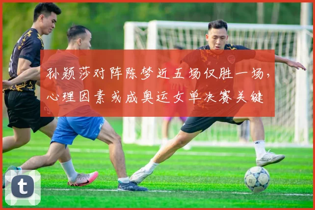 孙颖莎对阵陈梦近五场仅胜一场，心理因素或成奥运女单决赛关键