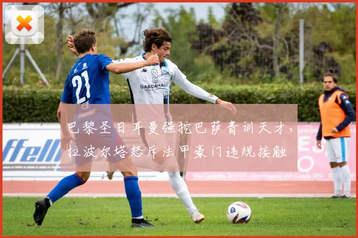 巴黎圣日耳曼强挖巴萨青训天才，拉波尔塔怒斥法甲豪门违规接触