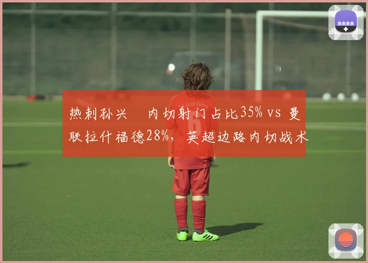 热刺孙兴慜内切射门占比35% vs 曼联拉什福德28%，英超边路内切战术对比