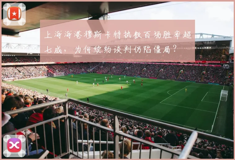上海海港穆斯卡特执教百场胜率超七成，为何续约谈判仍陷僵局？