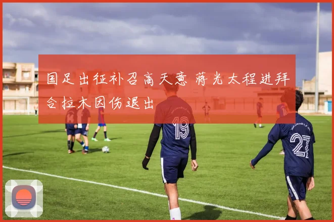 国足出征补召高天意 蒋光太程进拜合拉木因伤退出