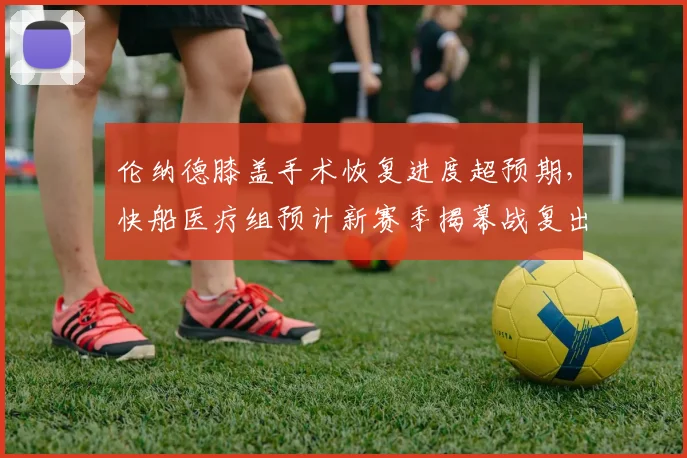 伦纳德膝盖手术恢复进度超预期，快船医疗组预计新赛季揭幕战复出